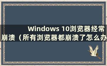 Windows 10浏览器经常崩溃（所有浏览器都崩溃了怎么办）